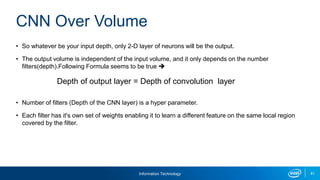 Information Technology 61
• So whatever be your input depth, only 2-D layer of neurons will be the output.
• The output volume is independent of the input volume, and it only depends on the number
filters(depth).Following Formula seems to be true 
• Number of filters (Depth of the CNN layer) is a hyper parameter.
• Each filter has it's own set of weights enabling it to learn a different feature on the same local region
covered by the filter.
CNN Over Volume
Depth of output layer = Depth of convolution layer
 