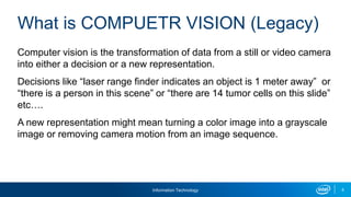 Information Technology 6
What is COMPUETR VISION (Legacy)
Computer vision is the transformation of data from a still or video camera
into either a decision or a new representation.
Decisions like “laser range finder indicates an object is 1 meter away” or
“there is a person in this scene” or “there are 14 tumor cells on this slide”
etc….
A new representation might mean turning a color image into a grayscale
image or removing camera motion from an image sequence.
 