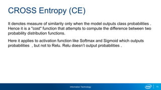 Information Technology 73
It denotes measure of similarity only when the model outputs class probabilities .
Hence it is a "cost" function that attempts to compute the difference between two
probability distribution functions.
Here it applies to activation function like Softmax and Sigmoid which outputs
probabilities , but not to Relu. Relu doesn’t output probabilities .
CROSS Entropy (CE)
 