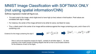 Information Technology 85
Softmax regression model will figure out,
• For each pixel in the image, which digits tend to have high (or low) values in that location. Pixel values are
correlated with digit in image.
• For instance, the center of the image will tend to be white for zeros, but black for sixes.
• Thus, a black pixel in the center of an image will be evidence against the image containing a zero, and in favor of it
containing a six.
MNIST Image Classification with SOFTMAX ONLY
(not using spatial information/CNN)
Evidence for the image containing the digit 0
Here xi and wi are respective vectors for digit 0 , similarly for all other digits (1….9). Here
Learning in this model consists of finding weights that tell us how to accumulate evidence
for the existence of each of the digits.
 