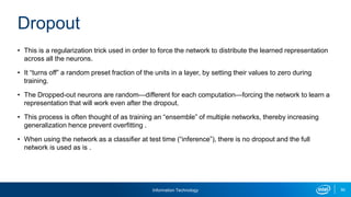 Information Technology 90
• This is a regularization trick used in order to force the network to distribute the learned representation
across all the neurons.
• It “turns off” a random preset fraction of the units in a layer, by setting their values to zero during
training.
• The Dropped-out neurons are random—different for each computation—forcing the network to learn a
representation that will work even after the dropout.
• This process is often thought of as training an “ensemble” of multiple networks, thereby increasing
generalization hence prevent overfitting .
• When using the network as a classifier at test time (“inference”), there is no dropout and the full
network is used as is .
Dropout
 