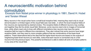 Information Technology 9
Many neurons in the visual cortex have a small local receptive field, meaning they react only to visual
stimuli located in a limited region of the visual field (see next slide , in which the local receptive fields of
five neurons are represented by dashed circles). The receptive fields of different neurons may overlap,
and together they tile the whole visual field. Moreover, some neurons react only to images of horizontal
lines, while others react only to lines with different orientations (two neurons may have the same
receptive field but react to different line orientations). They also noticed that some neurons have larger
receptive fields, and they react to more complex patterns that are combinations of the lower-level
patterns. These observations led to the idea that the higher-level neurons are based on the outputs of
neighboring lower-level neurons (in next slide, notice that each neuron is connected only to a few
neurons from the previous layer). This powerful architecture is able to detect all sorts of complex patterns
in any area of the visual field.
Excerpts from Nobel prize winner in physiology in 1981, David H. Hubel
and Torsten Wiesel
A neuroscientific motivation behind
convolution
 