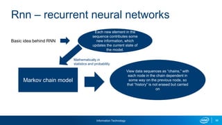 Information Technology 99
Basic idea behind RNN
Rnn – recurrent neural networks
Each new element in the
sequence contributes some
new information, which
updates the current state of
the model.
Markov chain model
View data sequences as “chains,” with
each node in the chain dependent in
some way on the previous node, so
that “history” is not erased but carried
on
Mathematically in
statistics and probability
 