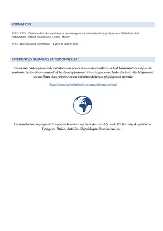 FORMATION :

1992 - 1995 : Diplôme d'études supérieures en management international et gestion pour l'hôtellerie et la
restauration. Institut Paul Bocuse (Lyon) - Master

1992 : Baccalauréat scientifique – Lycée St Gabriel (85)




EXPERIENCES HUMAINES ET PERSONNELLES :

  Dans un cadre familial, création en cours d’une association à but humanitaire afin de
soutenir le fonctionnement et le développement d’un hospice en Inde du Sud, établissement
                 accueillant des personnes en extrême détresse physique et morale

                               (http://www.lightfortheblind.org.uk/hospice.htm)




 De nombreux voyages à travers le Monde : Afrique du nord & sud, Etats-Unis, Angleterre,
                         Espagne, Italie, Antilles, République Dominicaine, …
 