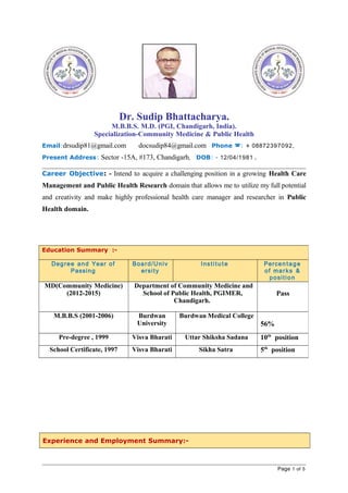 Dr. Sudip Bhattacharya.
M.B.B.S. M.D. (PGI, Chandigarh, India).
Specialization-Community Medicine & Public Health
Email:drsudip81@gmail.com docsudip84@gmail.com Phone : + 08872397092,
Present Address: Sector -15A, #173, Chandigarh, DOB: - 12/04/1981 .
Career Objective: - Intend to acquire a challenging position in a growing Health Care
Management and Public Health Research domain that allows me to utilize my full potential
and creativity and make highly professional health care manager and researcher in Public
Health domain.
Experience and Employment Summary:-
Page 1 of 5
Education Summary :-
Degree and Year of
Passing
Board/Univ
ersity
Institu t e Percentage
of marks &
position
MD(Community Medicine)
(2012-2015)
Department of Community Medicine and
School of Public Health, PGIMER,
Chandigarh.
Pass
M.B.B.S (2001-2006) Burdwan
University
Burdwan Medical College
56%
Pre-degree , 1999 Visva Bharati Uttar Shiksha Sadana 10th
position
School Certificate, 1997 Visva Bharati Sikha Satra 5th
position
 