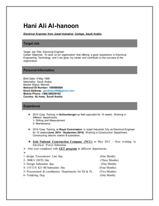 Hani Ali Al-hanoon
Electrical Engineer from Jubail Industrial College, Saudi Arabia
Target Job
Target Job Title: Electrical Engineer
Career Objective: To work on an organization that offering a good experience in Electrical
Engineering Technology and I can grow my career and contribute to the success of the
organization
Personal Information
Birth Date: 4 May 1990
Nationality: Saudi Arabia
Marital Status: Married
National ID Number: 1065985804
Email Address: goodidea406@gmail.com
Mobile Phone: +966.568259162
Country: AL-hasa, Saudi Arabia
Experience
2012 Coop Training in Schlumberger as field specialist for 15 weeks. Working in
different departments:
1- Drilling and Measurement
2- Maintenance
2014 Coop Training at Royal Commission in Jubail Industrial City as Electrical Engineer
for 15 weeks(June 2014 - September 2014). Working in Construction Department.
Constructing electric station & substation.
Join National Construction Company (NCC) at May 2015 – Now working in
Electrical Power Substation
 One year completed with GET program in different departments:

1 -design Transmission Line dep. (One Month)
2- 380KV OHTL Site. (Three Months)
3- Design Substation dep. (One Month)
4- 115/13.8 KV 4B Substation Site. (Four Months)
5- Procurement & coordination Departments for SS & TL. (Two Months)
6- Tendering Dep. (One Month)
 