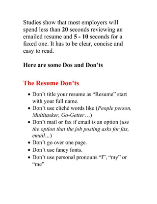 Studies show that most employers will
spend less than 20 seconds reviewing an
emailed resume and 5 - 10 seconds for a
faxed one. It has to be clear, concise and
easy to read.
Here are some Dos and Don’ts
The Resume Don’ts
• Don’t title your resume as “Resume” start
with your full name.
• Don’t use cliché words like (People person,
Multitasker, Go-Getter…)
• Don’t mail or fax if email is an option (use
the option that the job posting asks for fax,
email…)
• Don’t go over one page.
• Don’t use fancy fonts.
• Don’t use personal pronouns “I”, “my” or
“me”
 