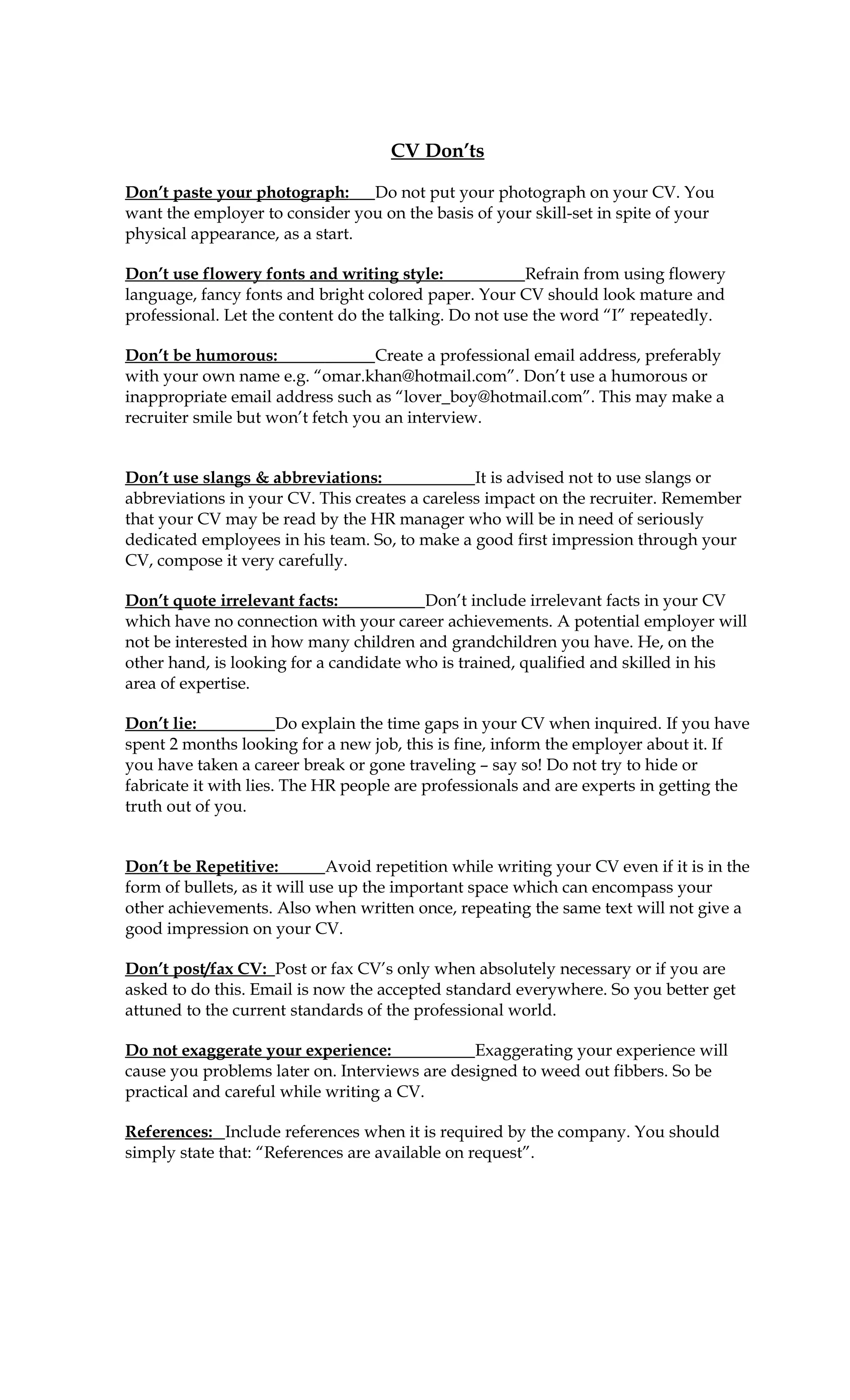 CV Don’ts

Don’t paste your photograph:     Do not put your photograph on your CV. You
want the employer to consider you on the basis of your skill-set in spite of your
physical appearance, as a start.

Don’t use flowery fonts and writing style:              Refrain from using flowery
language, fancy fonts and bright colored paper. Your CV should look mature and
professional. Let the content do the talking. Do not use the word “I” repeatedly.

Don’t be humorous:                Create a professional email address, preferably
with your own name e.g. “omar.khan@hotmail.com”. Don’t use a humorous or
inappropriate email address such as “lover_boy@hotmail.com”. This may make a
recruiter smile but won’t fetch you an interview.


Don’t use slangs & abbreviations:               It is advised not to use slangs or
abbreviations in your CV. This creates a careless impact on the recruiter. Remember
that your CV may be read by the HR manager who will be in need of seriously
dedicated employees in his team. So, to make a good first impression through your
CV, compose it very carefully.

Don’t quote irrelevant facts:            Don’t include irrelevant facts in your CV
which have no connection with your career achievements. A potential employer will
not be interested in how many children and grandchildren you have. He, on the
other hand, is looking for a candidate who is trained, qualified and skilled in his
area of expertise.

Don’t lie:             Do explain the time gaps in your CV when inquired. If you have
spent 2 months looking for a new job, this is fine, inform the employer about it. If
you have taken a career break or gone traveling – say so! Do not try to hide or
fabricate it with lies. The HR people are professionals and are experts in getting the
truth out of you.


Don’t be Repetitive:          Avoid repetition while writing your CV even if it is in the
form of bullets, as it will use up the important space which can encompass your
other achievements. Also when written once, repeating the same text will not give a
good impression on your CV.

Don’t post/fax CV: Post or fax CV’s only when absolutely necessary or if you are
asked to do this. Email is now the accepted standard everywhere. So you better get
attuned to the current standards of the professional world.

Do not exaggerate your experience:             Exaggerating your experience will
cause you problems later on. Interviews are designed to weed out fibbers. So be
practical and careful while writing a CV.

References: Include references when it is required by the company. You should
simply state that: “References are available on request”.
 