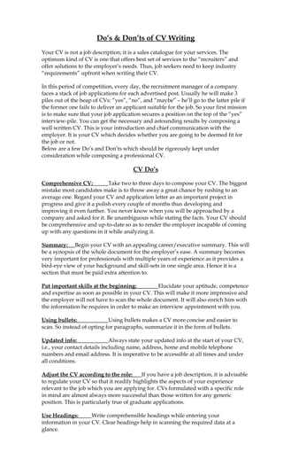 Do’s & Don’ts of CV Writing
Your CV is not a job description; it is a sales catalogue for your services. The
optimum kind of CV is one that offers best set of services to the “recruiters” and
offer solutions to the employer’s needs. Thus, job seekers need to keep industry
“requirements” upfront when writing their CV.

In this period of competition, every day, the recruitment manager of a company
faces a stack of job applications for each advertised post. Usually he will make 3
piles out of the heap of CVs: “yes”, “no”, and “maybe” – he’ll go to the latter pile if
the former one fails to deliver an applicant suitable for the job. So your first mission
is to make sure that your job application secures a position on the top of the “yes”
interview-pile. You can get the necessary and astounding results by composing a
well written CV. This is your introduction and chief communication with the
employer. It is your CV which decides whether you are going to be deemed fit for
the job or not.
Below are a few Do’s and Don’ts which should be rigorously kept under
consideration while composing a professional CV.

                                       CV Do’s

Comprehensive CV:           Take two to three days to compose your CV. The biggest
mistake most candidates make is to throw away a great chance by rushing to an
average one. Regard your CV and application letter as an important project in
progress and give it a polish every couple of months thus developing and
improving it even further. You never know when you will be approached by a
company and asked for it. Be unambiguous while stating the facts. Your CV should
be comprehensive and up-to-date so as to render the employer incapable of coming
up with any questions in it while analyzing it.

Summary: Begin your CV with an appealing career/executive summary. This will
be a synopsis of the whole document for the employer’s ease. A summary becomes
very important for professionals with multiple years of experience as it provides a
bird-eye view of your background and skill-sets in one single area. Hence it is a
section that must be paid extra attention to.

Put important skills at the beginning:         Elucidate your aptitude, competence
and expertise as soon as possible in your CV. This will make it more impressive and
the employer will not have to scan the whole document. It will also enrich him with
the information he requires in order to make an interview appointment with you.

Using bullets:              Using bullets makes a CV more concise and easier to
scan. So instead of opting for paragraphs, summarize it in the form of bullets.

Updated info:                 Always state your updated info at the start of your CV,
i.e., your contact details including name, address, home and mobile telephone
numbers and email address. It is imperative to be accessible at all times and under
all conditions.

Adjust the CV according to the role:       If you have a job description, it is advisable
to regulate your CV so that it readily highlights the aspects of your experience
relevant to the job which you are applying for. CVs formulated with a specific role
in mind are almost always more successful than those written for any generic
position. This is particularly true of graduate applications.

Use Headings:       Write comprehensible headings while entering your
information in your CV. Clear headings help in scanning the required data at a
glance.
 