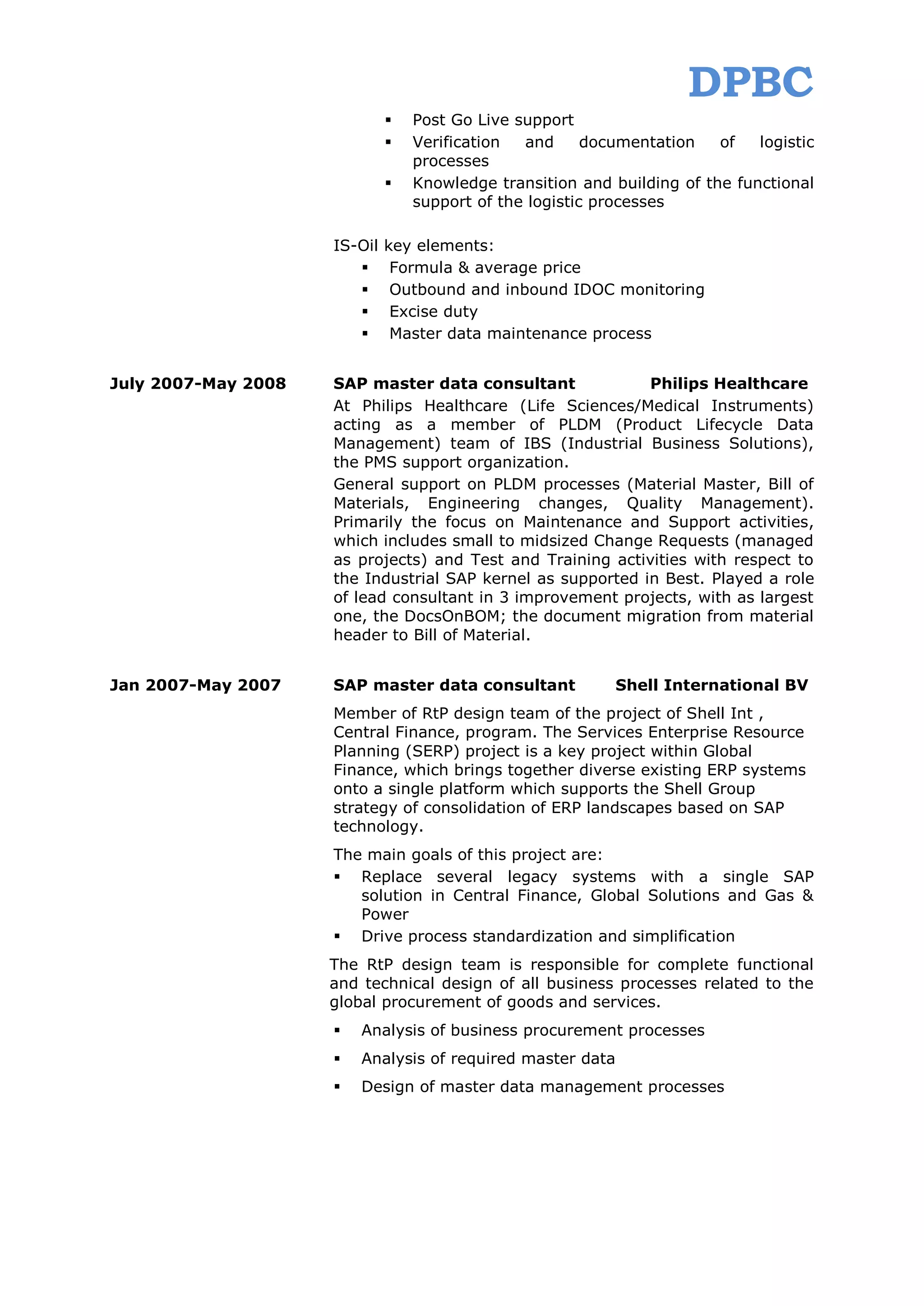 DPBC
                                 Post Go Live support
                                 Verification  and      documentation   of   logistic
                                  processes
                                 Knowledge transition and building of the functional
                                  support of the logistic processes

                     IS-Oil   key elements:
                              Formula & average price
                              Outbound and inbound IDOC monitoring
                              Excise duty
                              Master data maintenance process


July 2007-May 2008   SAP master data consultant              Philips Healthcare
                     At Philips Healthcare (Life Sciences/Medical Instruments)
                     acting as a member of PLDM (Product Lifecycle Data
                     Management) team of IBS (Industrial Business Solutions),
                     the PMS support organization.
                     General support on PLDM processes (Material Master, Bill of
                     Materials, Engineering changes, Quality Management).
                     Primarily the focus on Maintenance and Support activities,
                     which includes small to midsized Change Requests (managed
                     as projects) and Test and Training activities with respect to
                     the Industrial SAP kernel as supported in Best. Played a role
                     of lead consultant in 3 improvement projects, with as largest
                     one, the DocsOnBOM; the document migration from material
                     header to Bill of Material.


Jan 2007-May 2007    SAP master data consultant             Shell International BV
                     Member of RtP design team of the project of Shell Int ,
                     Central Finance, program. The Services Enterprise Resource
                     Planning (SERP) project is a key project within Global
                     Finance, which brings together diverse existing ERP systems
                     onto a single platform which supports the Shell Group
                     strategy of consolidation of ERP landscapes based on SAP
                     technology.
                     The main goals of this project are:
                      Replace several legacy systems with a single SAP
                        solution in Central Finance, Global Solutions and Gas &
                        Power
                      Drive process standardization and simplification
                     The RtP design team is responsible for complete functional
                     and technical design of all business processes related to the
                     global procurement of goods and services.
                        Analysis of business procurement processes
                        Analysis of required master data
                        Design of master data management processes
 
