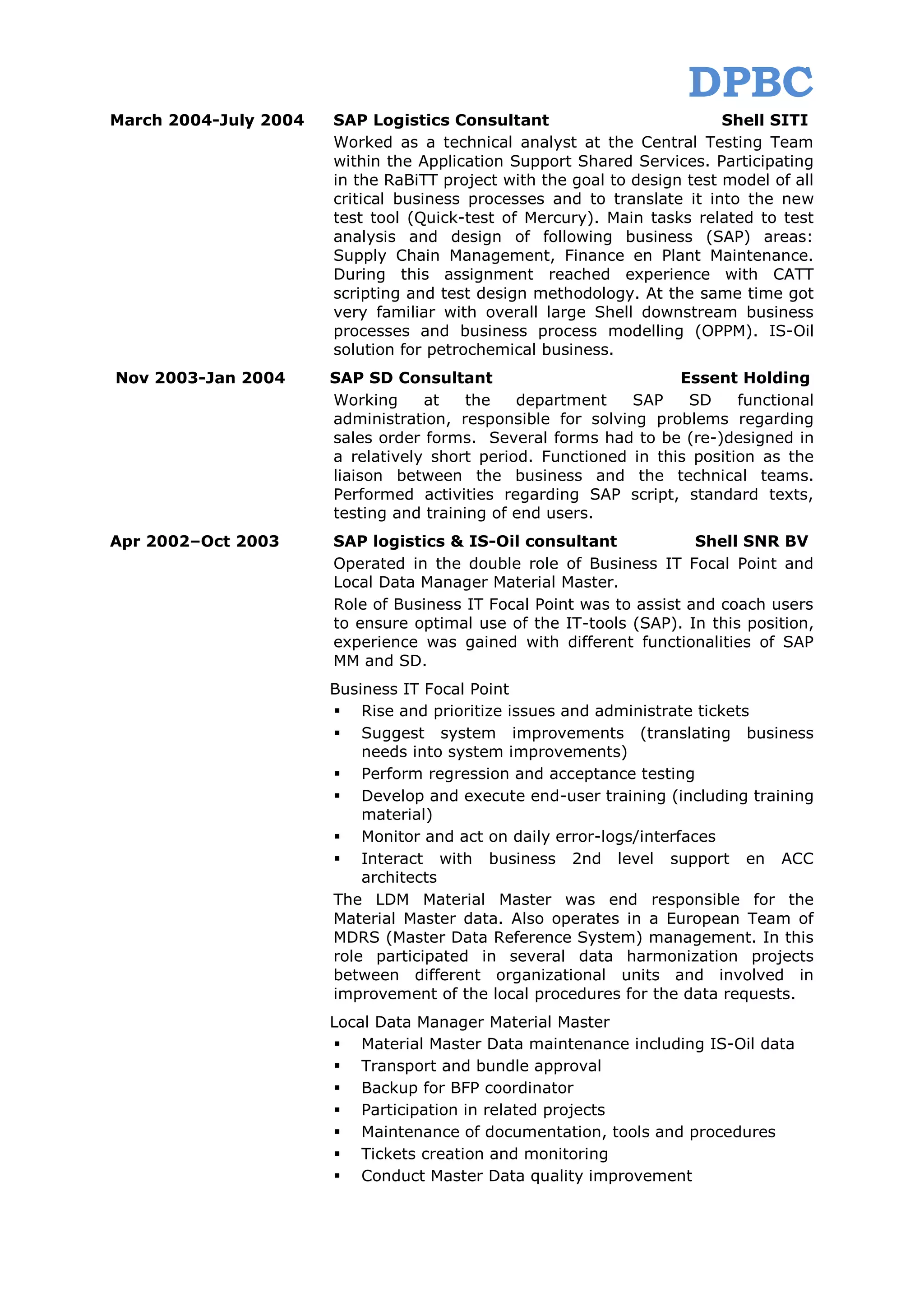 DPBC
March 2004-July 2004   SAP Logistics Consultant                           Shell SITI
                       Worked as a technical analyst at the Central Testing Team
                       within the Application Support Shared Services. Participating
                       in the RaBiTT project with the goal to design test model of all
                       critical business processes and to translate it into the new
                       test tool (Quick-test of Mercury). Main tasks related to test
                       analysis and design of following business (SAP) areas:
                       Supply Chain Management, Finance en Plant Maintenance.
                       During this assignment reached experience with CATT
                       scripting and test design methodology. At the same time got
                       very familiar with overall large Shell downstream business
                       processes and business process modelling (OPPM). IS-Oil
                       solution for petrochemical business.
Nov 2003-Jan 2004      SAP SD Consultant                           Essent Holding
                       Working     at    the   department    SAP    SD     functional
                       administration, responsible for solving problems regarding
                       sales order forms. Several forms had to be (re-)designed in
                       a relatively short period. Functioned in this position as the
                       liaison between the business and the technical teams.
                       Performed activities regarding SAP script, standard texts,
                       testing and training of end users.
Apr 2002–Oct 2003      SAP logistics & IS-Oil consultant              Shell SNR BV
                       Operated in the double role of Business IT Focal Point and
                       Local Data Manager Material Master.
                       Role of Business IT Focal Point was to assist and coach users
                       to ensure optimal use of the IT-tools (SAP). In this position,
                       experience was gained with different functionalities of SAP
                       MM and SD.
                       Business IT Focal Point
                        Rise and prioritize issues and administrate tickets
                        Suggest system improvements (translating business
                           needs into system improvements)
                        Perform regression and acceptance testing
                        Develop and execute end-user training (including training
                           material)
                        Monitor and act on daily error-logs/interfaces
                        Interact with business 2nd level support en ACC
                           architects
                       The LDM Material Master was end responsible for the
                       Material Master data. Also operates in a European Team of
                       MDRS (Master Data Reference System) management. In this
                       role participated in several data harmonization projects
                       between different organizational units and involved in
                       improvement of the local procedures for the data requests.
                       Local Data Manager Material Master
                        Material Master Data maintenance including IS-Oil data
                        Transport and bundle approval
                        Backup for BFP coordinator
                        Participation in related projects
                        Maintenance of documentation, tools and procedures
                        Tickets creation and monitoring
                        Conduct Master Data quality improvement
 