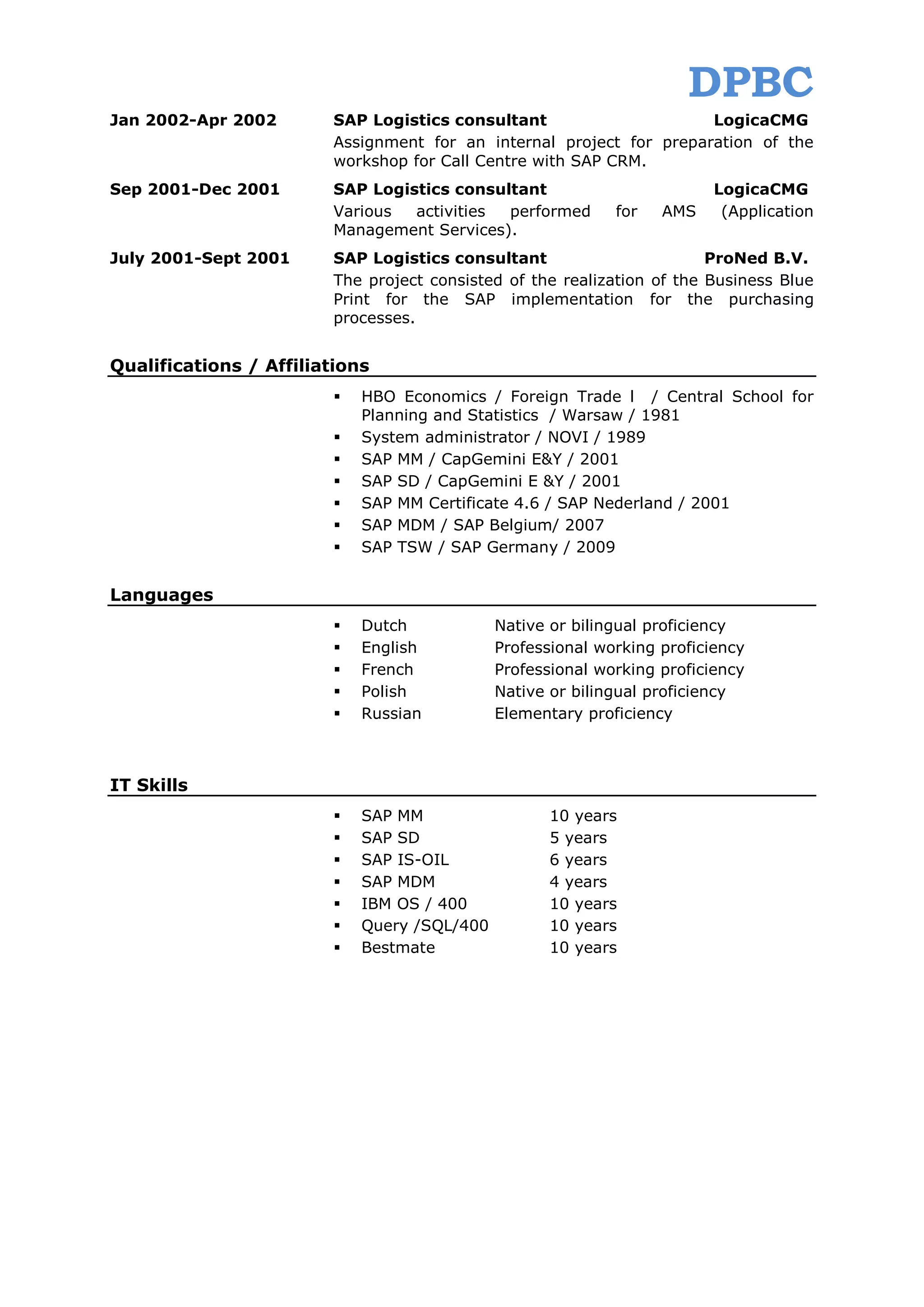 DPBC
Jan 2002-Apr 2002       SAP Logistics consultant                     LogicaCMG
                        Assignment for an internal project for preparation of the
                        workshop for Call Centre with SAP CRM.
Sep 2001-Dec 2001       SAP Logistics consultant                         LogicaCMG
                        Various  activities performed       for   AMS     (Application
                        Management Services).
July 2001-Sept 2001     SAP Logistics consultant                        ProNed B.V.
                        The project consisted of the realization of the Business Blue
                        Print for the SAP implementation for the purchasing
                        processes.


Qualifications / Affiliations
                           HBO Economics / Foreign Trade l / Central School for
                            Planning and Statistics / Warsaw / 1981
                           System administrator / NOVI / 1989
                           SAP MM / CapGemini E&Y / 2001
                           SAP SD / CapGemini E &Y / 2001
                           SAP MM Certificate 4.6 / SAP Nederland / 2001
                           SAP MDM / SAP Belgium/ 2007
                           SAP TSW / SAP Germany / 2009


Languages
                           Dutch            Native or bilingual proficiency
                           English          Professional working proficiency
                           French           Professional working proficiency
                           Polish           Native or bilingual proficiency
                           Russian          Elementary proficiency



IT Skills
                           SAP MM                  10 years
                           SAP SD                  5 years
                           SAP IS-OIL              6 years
                           SAP MDM                 4 years
                           IBM OS / 400            10 years
                           Query /SQL/400          10 years
                           Bestmate                10 years
 