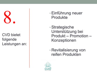 8.               • Einführung neuer
                  Produkte

                 • Strategische
                  Unterstützung bei
CVD bietet        Produkt – Promotion –
folgende          Konzeptionen
Leistungen an:
                 • Revitalisierung von
                  reifen Produkten
 