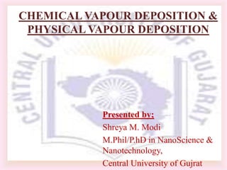 CHEMICAL VAPOUR DEPOSITION &
 PHYSICAL VAPOUR DEPOSITION




           Presented by;
           Shreya M. Modi
           M.Phil/P.hD in NanoScience &
           Nanotechnology,
           Central University of Gujrat
 