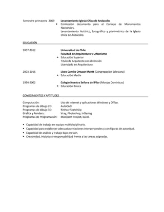 Semestre primavera 2009 Levantamiento Iglesia Chica de Andacollo 
 Confección documento para el Consejo de Monumentos Nacionales. Levantamiento histórico, fotográfico y planimétrico de la Iglesia Chica de Andacollo. 
EDUCACIÓN 
2007-2012 Universidad de Chile 
Facultad de Arquitectura y Urbanismo 
 Educación Superior 
Titulo de Arquitecto con distinción 
Licenciado en Arquitectura 
2003-2016 Liceo Camilo Ortuzar Montt (Congregación Salesiana) 
 Educación Media 
1994-2002 Colegio Nuestra Señora del Pilar (Monjas Dominicas) 
 Educación Básica 
CONOCIMIENTOS Y APTITUDES 
Computación: Uso de Internet y aplicaciones Windows y Office. 
Programas de dibujo 2D: AutoCAD 
Programas de dibujo 3D: Rinho y SketchUp 
Grafica y Renders: Vray, Photoshop, InDesing 
Programas de Programación: Microsoft Project, Excel. 
 Capacidad de trabajo en equipo multidisciplinario. 
 Capacidad para establecer adecuadas relaciones interpersonales y con figuras de autoridad. 
 Capacidad de análisis y trabajo bajo presión. 
 Creatividad, iniciativa y responsabilidad frente a las tareas asignadas. 

