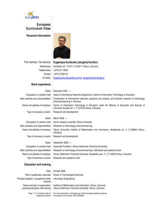 Page 1 / 6 - Curriculum vitae of
Eugenijus Kurilovas
For more information on Europass go to http://europass.cedefop.europa.eu
© European Communities, 2003 20060630
Europass
Curriculum Vitae
Personal information
First name(s) / Surname(s) Eugenijus Kurilovas (Jevgenij Kurilov)
Address(es) Architektu str. 115-51, LT-04211 Vilnius, Lithuania
Telephone(s) +370 614 13354
Fax(es) +370 5 2356155
E-mail(s) Eugenijus.Kurilovas@itc.smm.lt; Jevgenij.Kurilov@vgtu.lt
Work experience
Dates December 2001 →
Occupation or position held Head of International Networks Department, Centre of Information Technology in Education
Main activities and responsibilities Coordination of international networks, programs and projects, and scientific research on technology
enhanced learning in Lithuania
Name and address of employer Centre of Information Technology in Education under the Ministry of Education and Science of
Lithuania; Suvalku str. 1, LT-03106 Vilnius, Lithuania
Type of business or sector Research and development
Dates March 2008 →
Occupation or position held Senior research scientist, Vilnius University
Main activities and responsibilities Research on technology enhanced learning
Name and address of employer Vilnius University Institute of Mathematics and Informatics; Akademijos str. 4, LT-08663 Vilnius,
Lithuania
Type of business or sector Research and development
Dates September 2009 →
Occupation or position held Associate Professor, Vilnius Gediminas Technical University
Main activities and responsibilities Research on technology enhanced learning, methodical and academic work
Name and address of employer Vilnius Gediminas Technical University; Sauletekio ave. 11, LT-10223 Vilnius, Lithuania
Type of business or sector Research and academic work
Education and training
Date 28 April 2008
Title of qualification awarded Doctor of Technological Sciences
Principal subjects / occupational skills
covered
Informatics Engineering
Name and type of organisation
providing education and training
Institute of Mathematics and Informatics, Vilnius, Lithuania
Vilnius Gediminas Technical University, Vilnius, Lithuania
 