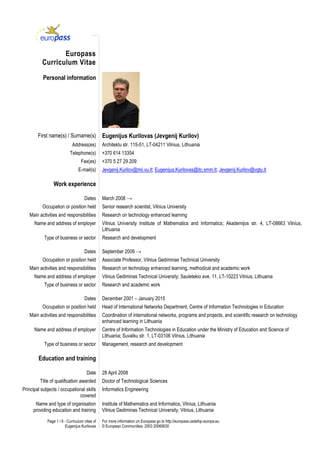 Page 1 / 6 - Curriculum vitae of
Eugenijus Kurilovas
For more information on Europass go to http://europass.cedefop.europa.eu
© European Communities, 2003 20060630
Europass
Curriculum Vitae
Personal information
First name(s) / Surname(s) Eugenijus Kurilovas (Jevgenij Kurilov)
Address(es) Architektu str. 115-51, LT-04211 Vilnius, Lithuania
Telephone(s) +370 614 13354
Fax(es) +370 5 27 29 209
E-mail(s) Jevgenij.Kurilov@mii.vu.lt; Eugenijus.Kurilovas@itc.smm.lt; Jevgenij.Kurilov@vgtu.lt
Work experience
Dates March 2008 →
Occupation or position held Senior research scientist, Vilnius University
Main activities and responsibilities Research on technology enhanced learning
Name and address of employer Vilnius University Institute of Mathematics and Informatics; Akademijos str. 4, LT-08663 Vilnius,
Lithuania
Type of business or sector Research and development
Dates September 2009 →
Occupation or position held Associate Professor, Vilnius Gediminas Technical University
Main activities and responsibilities Research on technology enhanced learning, methodical and academic work
Name and address of employer Vilnius Gediminas Technical University; Sauletekio ave. 11, LT-10223 Vilnius, Lithuania
Type of business or sector Research and academic work
Dates December 2001 – January 2015
Occupation or position held Head of International Networks Department, Centre of Information Technologies in Education
Main activities and responsibilities Coordination of international networks, programs and projects, and scientific research on technology
enhanced learning in Lithuania
Name and address of employer Centre of Information Technologies in Education under the Ministry of Education and Science of
Lithuania; Suvalku str. 1, LT-03106 Vilnius, Lithuania
Type of business or sector Management, research and development
Education and training
Date 28 April 2008
Title of qualification awarded Doctor of Technological Sciences
Principal subjects / occupational skills
covered
Informatics Engineering
Name and type of organisation
providing education and training
Institute of Mathematics and Informatics, Vilnius, Lithuania
Vilnius Gediminas Technical University, Vilnius, Lithuania
 