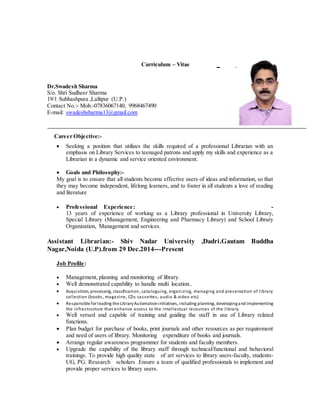 Curriculum – Vitae FFFFDSDFSDFSDF
Dr.Swadesh Sharma
S/o. Shri Sudheer Sharma
19/1 Subhashpura ,Lalitpur (U.P.)
Contact No.:- Mob.-07836067140, 9968467490
E-mail: swadeshsharma13@gmail.com
Career Objective:-
 Seeking a position that utilizes the skills required of a professional Librarian with an
emphasis on Library Services to teenaged patrons and apply my skills and experience as a
Librarian in a dynamic and service oriented environment.

 Goals and Philosophy:-
My goal is to ensure that all students become effective users of ideas and information, so that
they may become independent, lifelong learners, and to foster in all students a love of reading
and literature
 Professional Experience: -
13 years of experience of working as a Library professional in University Library,
Special Library (Management, Engineering and Pharmacy Library) and School Library
Organization, Management and services.
Assistant Librarian:- Shiv Nadar University ,Dadri.Gautam Buddha
Nagar,Noida (U.P).from 29 Dec.2014---Present
Job Profile:
 Management, planning and monitoring of library.
 Well demonstrated capability to handle multi location..
 Acquisition, processing, classification, cataloguing, organizing, managing and preservation of library
collection (books, magazine, CDs cassettes, audio & video etc)
 Responsible for leading the LibraryAutomationinitiatives, including planning, developingand implementing
the infrastructure that enhance access to the intellectual recourses of the library.
 Well versed and capable of training and guiding the staff in use of Library related
functions.
 Plan budget for purchase of books, print journals and other resources as per requirement
and need of users of library. Monitoring expenditure of books and journals.
 Arrange regular awareness programmer for students and faculty members.
 Upgrade the capability of the library staff through technical/functional and behavioral
trainings. To provide high quality state of art services to library users-faculty, students-
UG, PG. Research scholars .Ensure a team of qualified professionals to implement and
provide proper services to library users.
 