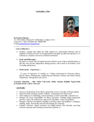 Curriculum –Vitae
Dr.Swadesh Sharma
S/o. Shri Sudheer Sharma19/1 Subhashpura ,Lalitpur (U.P.)
Contact No.:- Mob.-07836067140, 9968467490
E-mail:swadeshsharma13@gmail.com
Career Objective:-
 Seeking a position that utilizes the skills required of a professional Librarian with an
emphasis on Library Services to teenaged patrons and apply my skills and experience as a
Librarian in a dynamic and service oriented environment.

 Goals and Philosophy:-
My goal is to ensure that all students become effective users of ideas and information, so
that they may become independent, lifelong learners, and to foster in all students a love
of reading and literature
 Professional Experience: -
15 years of experience of working as a Library professional in University Library,
Special Library (Management, Engineering and Pharmacy Library) and School Library
Organization, Management and services.
Assistant Librarian: - Shiv Nadar University, Dadri. Gautam Buddha Nagar,Noida
(U.P).from 29 De c.2014---Present
Job Profile:
 Oversees all operations of the Library and provide services to faculty, staff and students
 Supervises house-keeping activities of library .and manages the Library staff.
 Train employees in maintaining and documenting records/voucher/bills, orientation etc.
 Manages the fiscal responsibilities for library operations. Including budget preparation,
purchase, orders, file maintenance, approval of expenditure, report reconciliation..
 Manages collection development including reviewing request and publisher’s catalogues,
soliciting inputs from faculty and staff and ordering new materials.
 Conducts reference /patron assistance by helping patrons find materials, answering
reference questions and checking out materials to patrons, as
 