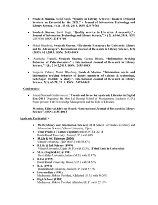  Swadesh Sharma, Sushil Singh. “Quality in Library Services: Readers Oriented
Services an Essential for the 2021,” - Journal of Information Technology and
Library Science, 4 (2) , 43-60, 2014. ISSN :23479760
 Swadesh Sharma, Sushil Singh. “Quality service in Libraries: A necessity,” -
Journal ofInformation Technology and Library Science,”, 4 ( 2) , 61-66,2014. ISSN
:23479760 ISSN :23479760
 Mukul Bhardwaj, Swadesh Sharma. “Electronic Resources for University Library
and Its Advantages”- International Journal of Research in Library Science, 1(2)
(2015) 1-11,2015. ISSN: 2455-104X
 Akanksha Tripathi, Swadesh Sharma, Garima Bisaria. “Information Seeking
Behavior of Palaeobotanists” - International Journal of Research in Library
Science,” 1(1), 21-42,2015. ISSN: 2455-104X
 Sangeeta Paliwal, Mukul Bhardwaj, Swadesh Sharma. “Information needs and
Information seeking behavior of faculty members of science & technology,
G.B.Nagar District: A study,”- International Journal of Research in Library
Science, 2(1), 63-78, 2016. ISSN: 2455-104X
Conference:-
 Attend National Conference on ` Trends and Issue for Academic Libraries in Digital
Era:-2011 Organized By Moti Lal Rastogi School of Management, Lucknow (U.P.)
Paper present: Title: Knowledge Management and the Role of Libraries.
Member, Editorial Advisory Board: “International Journal of Research in Library
Science”. ISSN: 2455-104X
Academic Credential: -
 Ph.D.(Library and Information Science) 2011.School of Studies in Library and
Information Science, Vikram University, Ujjain.
 Uttar Pradesh Teacher eligibility test (UPTET-2011)
Bundelkhand University, Jhansi (U.P.) with 68%
 M.Lib & Inf. Science (2000)
Vikram University, Ujjain (M.P.) with 58.87%
 B.Lib. & Inf. Science (1999)
Vikram University, Ujjain (M.P.) with 62.5%, (Third Rank in University)
 M.A. (EnglishLitt.) (1998)
Devi Ahilya University, Indore (M.P.) with 53.87%
 B.Ed. (1995)
Bundelkhand University, Jhansi (U.P.) with 54.52%
 B.A. (1994)
Bundelkhand University, Jhansi (U.P.) with 57.7%
 Intermediate (1991)
Madhyamic Shiksha Parishad, Allahabad (U.P.) with 59.20%
 High School, (1989)
Madhyamic Shiksha Parishad Allahabad (U.P.) with 52.10%
 