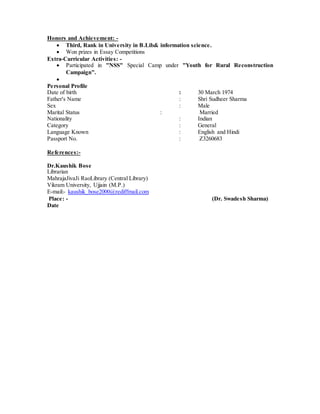 Honors and Achievement: -
 Third, Rank in University in B.Lib& information science.
 Won prizes in Essay Competitions
Extra-Curricular Activities: -
 Participated in "NSS" Special Camp under "Youth for Rural Reconstruction
Campaign".

Personal Profile
Date of birth : 30 March 1974
Father's Name : Shri Sudheer Sharma
Sex : Male
Marital Status : Married
Nationality : Indian
Category : General
Language Known : English and Hindi
Passport No. : Z3260683
References:-
Dr.Kaushik Bose
Librarian
MahrajaJivaJi RaoLibrary (Central Library)
Vikram University, Ujjain (M.P.)
E-mail:- kaushik_bose2000@rediffmail.com
Place: - (Dr. Swadesh Sharma)
Date
 