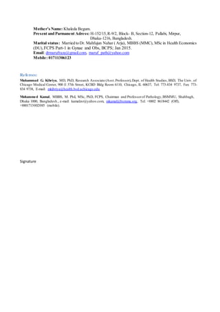 Mother’s Name: Khaleda Begum.
Present and Parmanent Adress: H-152/15,R-9/2, Block- B, Section-12, Pallabi, Mirpur,
Dhaka-1216, Bangladesh.
Marital status: Married to Dr. Mahfujun Nahar ( Arju), MBBS (MMC), MSc in Health Economics
(DU),FCPS Part-1 in Gynae and Obs, BCPS; Jan 2015.
Email: drmarufraza@gmail.com, maruf_path@yahoo.com
Mobile: 01711306123
Referees:
Muhammad G. Kibriya, MD, PhD, Research Associate (Asst.Professor),Dept. of Health Studies, BSD, The Univ. of
Chicago Medical Center, 900 E 57th Street, KCBD Bldg Room 6110, Chicago, IL 60637, Tel: 773-834 9737, Fax: 773-
834 9738, E-mail: mkibriya@health.bsd.uchicago.edu
Mohammed Kamal, MBBS, M. Phil, MSc, PhD, FCPS, Chairman and Professorof Pathology,BSMMU, Shahbagh,
Dhaka 1000, Bangladesh., e-mail: kamalzsr@yahoo.com, mkamal@bsmmu.org, Tel: +8802 8618442 (Off),
+8801713002085 (mobile).
Signature
 