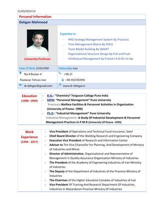 21/03/2019 CV
Personal Information
Dehgan Mahmood
University Professor
Expertise in:
- HRD Strategy Management System By Practices
- Time Management Matrix By PDCA
- Team Model Building By SMART
- Organizational Structure Design By Pull and Push
- Intellectual Management by Fractal I.A.O.Oc.Im.Ap.
Date Of Birth 21/03/1961 Nationality Iran
No:4 Bostan 4
Pasdaran Tehran-Iran
+98-21
+98-9123183916
dr.dehgan@gmail.com www.dr-dehgan.ir
Education
(1980- 1994)
- B.Sc.: “Chemistry” Ferguson College Pune India
- MPM: “Personnel Management” Pune University
Practices: Welfare Facilities & Personnel Activities in Organization
(University of Poona- 1990)
- Ph.D.: “Industrial Management” Pune University
Industrial Management: A Study Of Industrial Development & Personnel
Management Practices In P.M.R (University Of Poona- 1993)
Work
Experience
(1994 - 2017)
- Vice President of Operations and Technical Fund Insurance, Steel
- Chief Board Director of the Welding Research and Engineering Company
- Executive Vice President of Research and Information Center
- Advisor to The Vice Chancellor for Planning, And Development of Ministry
of Industries and Mines
- Director of Administrative, Organizational and Representative of
Management in Quality Assurance Organization-Ministry of Industries
- The President of the Academy of Engineering Industries of Iran-Ministry
of Industries
- The Deputy of the Department of Industries of the Province Ministry of
Industries
- The Chairman of the Higher Education Complex of Industries of Iran
- Vice President Of Training And Research Department Of Industries,
Industries In Mazandaran Province Ministry Of Industries
 