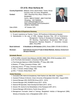 CV of Dr. Khan Sarfaraz Ali
Country Experience: Malaysia, China, Saudi Arabia, Taiwan, Kenya,
Tanzania, India, Sri Lanka, Bangladesh
Contact: 769/1, West Kazi Para, Mirpur, Dhaka-1216
Bangladesh
Cell no. +8801817528067, +8801716237582
WhatsApp : +60174899542
email: sarfarazbim@gmail.com
https://www.linkedin.com/in/sarfarazbim/
ZOOM Id: 8508759630
Date of Birth: 16th
October 1976
Key Qualification & Experience Summary
i) 16 years’ experience as Teacher, Trainer, HR Practitioner & Motivational Speaker
ii) Specialization in the area of HRD, Strategic Business Plan, KPI & Performance
Management, Training & Development, Employee Relations,
HR Branding, Organizational Development, TQM & Lean
Management, Business Research, 2nd
Generation Analysis
(SEM– PLS), SPSS
Book Authored: A Handbook on HR Solution (2009), Dhaka (ISBN: 978-984-33-0505-3)
Reviewer: International Journal of Trade & Global Markets, Geneva, Switzerland
(Scopus Indexed)
Scholastic Record
a) Ph.D (HRM), Universiti Utara Malaysia (AACSB, AMBA, BGS, EPAS Accredited), 2019
b) M. Phil (Public Administration), University of Dhaka, 2008
c) Post Graduate Diploma in HRM (PGDHRM), 1st Class, BIM, 2006
d) Masters, 1st Class, University of Dhaka, 1997
e) Bachelor (Hons), 1st Class, University of Dhaka, 1996
f) HSC, 1
st
Division, Dhaka College, 1993
g) SSC, 1
st
Division, Dhaka Board, 1991
Career Summary
1. Consultant (HR, Admin & Compliance), Fakir Fashion Ltd. (Mar 2020 - Aug 2020)
2. Assistant Professor & Director, Green University of Bangladesh (Feb 2020 – August 2020)
3. General Manager (HR), RUPAYAN Group (2018 – 2019)
4. General Manager (HR), RUNNER Group (2017 –2018)
5. National HR Specialist, Asian Development Bank (2013 - 2014)
6. Director HR, Centre for the Rehabilitation of the Paralysed (CRP, 2011)
7. General Manager (HR & Admin), Pacific Group (2011)
8. Management Counselor (Head of Training), Bangladesh Institute of Management (BIM),
Ministry of Industries, Govt. of Bangladesh (2004 - 2011)
 