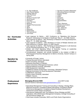 §
§
§
§
§
§
§
§
§
§
§
§
§
§
§
§
§

Al – Razi Healthcare
Getz Pharma Pakistan
Pakistan State Oil
Reko Pharmacal
Lasoona
Ministry of Tourism GoP
Sanofi Aventis
PharmEvo
Poura Teb (Iran)
Medisure
Shaigan Pharmaceuticals
CIEC
SECP
Milestones
Nishat Power
TEO International
UCH Power

§
§
§
§
§
§
§
§
§
§
§
§
§
§
§
§
§

Aga Khan Foundation Afghanistan
International Rescue Committee
Ericsson Pakistan
PARCO
HHRD
Nabiqasim
Dyson Labs
GlaxoSmithKline
ICI
Chas A. Mendoza
Pakistan Accumulators
Meezan Bank
Inter – State Gas
Jaffer Brothers
FWO
PNRA
Bentley

Co – Curricular
Activities

§ Lead organizer for Bahria – HEC Conference on “Marketing Life Sciences
Research: Addressing Unmet Needs in Healthcare” May 21 – 23, 2008, Karachi.
§ Lead organizer for Bahria – HEC Workshop on Research and Drug Development,
March 11 – 12, 2008, Islamabad.
§ Lead organizer for Bahria – HEC Workshop on Future of Multiple Sclerosis and
Beta Interferons in Pakistan, March 13, 2008, Karachi.
§ Lead organizer for Bahria – HEC Workshop of Clinical Research in Life Sciences
and Its Industrial Implications, Nov. 7 – 8, 2007, Karachi.
§ Initiator and Chief Operating Officer of Executive Training at Leadership
Development Center at Bahria University, Islamabad
§ Conceptualized, designed, and actively facilitated in the initiation of MBA in
Pharmaceutical Business Management at Bahria University, Karachi Campus in
Spring 2008

Speaker by
Invitation

§ University of Punjab, Lahore.
§ Thames Business School, Islamabad.
§ NUST Consulting, Islamabad.
§ Marketing Association of Pakistan.
§ Lahore University of Management Sciences, Lahore
§ National Defense University, Islamabad.
§ ASK Development, Islamabad
§ COMSATS Institute of Information Technology, Abbotabad Campus
§ National Commission for Rural Development, Islamabad
§ COMSTECH, Islamabad.
§ Quaid e Azam University, Islamabad
§ PIMSAT, Karachi.
§ NUST Business School, Islamabad.

Professional
Experience

Managing Director/CEO
June 2007 to date
Genzee Solutions Islamabad (www.genzeesolutions.com)
• Specialized Management Training and Consulting in Strategy, Strategy Maps,
Balanced Scorecard, Competency Based Interviewing, Competency Based
Performance Management, Competency Based Employee Development,
Assessment Center Design and Delivery
• International Collaboration with The Palladium Group (Strategy and BSC
originators), 2GC (Performance Management Company), Aronagh Consulting of
UK and Avenue College, UK
• Client base included Corporates, NGO’s and Public Sector Organizations

 