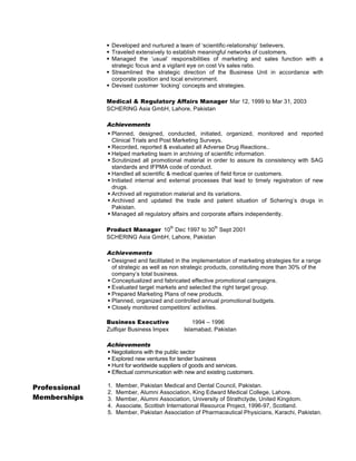 § Developed and nurtured a team of ‘scientific-relationship’ believers.
§ Traveled extensively to establish meaningful networks of customers.
§ Managed the ‘usual’ responsibilities of marketing and sales function with a
strategic focus and a vigilant eye on cost Vs sales ratio.
§ Streamlined the strategic direction of the Business Unit in accordance with
corporate position and local environment.
§ Devised customer ‘locking’ concepts and strategies.
Medical & Regulatory Affairs Manager Mar 12, 1999 to Mar 31, 2003
SCHERING Asia GmbH, Lahore, Pakistan

Achievements
§ Planned, designed, conducted, initiated, organized, monitored and reported
Clinical Trials and Post Marketing Surveys.
§ Recorded, reported & evaluated all Adverse Drug Reactions..
§ Helped marketing team in archiving of scientific information.
§ Scrutinized all promotional material in order to assure its consistency with SAG
standards and IFPMA code of conduct.
§ Handled all scientific & medical queries of field force or customers.
§ Initiated internal and external processes that lead to timely registration of new
drugs.
§ Archived all registration material and its variations.
§ Archived and updated the trade and patent situation of Schering’s drugs in
Pakistan.
§ Managed all regulatory affairs and corporate affairs independently.
th

th

Product Manager 10 Dec 1997 to 30 Sept 2001
SCHERING Asia GmbH, Lahore, Pakistan

Achievements
• Designed and facilitated in the implementation of marketing strategies for a range
of strategic as well as non strategic products, constituting more than 30% of the
company’s total business.
§ Conceptualized and fabricated effective promotional campaigns.
§ Evaluated target markets and selected the right target group.
§ Prepared Marketing Plans of new products.
§ Planned, organized and controlled annual promotional budgets.
§ Closely monitored competitors’ activities.
Business Executive
Zulfiqar Business Impex

1994 – 1996
Islamabad, Pakistan

Achievements
§ Negotiations with the public sector
§ Explored new ventures for tender business
§ Hunt for worldwide suppliers of goods and services.
§ Effectual communication with new and existing customers.

Professional
Memberships

1.
2.
3.
4.
5.

Member, Pakistan Medical and Dental Council, Pakistan.
Member, Alumni Association, King Edward Medical College, Lahore.
Member, Alumni Association, University of Strathclyde, United Kingdom.
Associate, Scottish International Resource Project, 1996-97, Scotland.
Member, Pakistan Association of Pharmaceutical Physicians, Karachi, Pakistan.

 