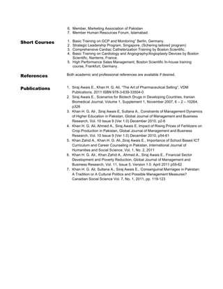 6. Member, Marketing Association of Pakistan
7. Member Human Resources Forum, Islamabad.

Short Courses

1.
2.
3.
4.

References

Both academic and professional references are available if desired.

Publications

1. Siraj Awais E., Khan H. G. Ali, “The Art of Pharmaceutical Selling”, VDM
Publications, 2011 ISBN 978-3-639-33504-0
2. Siraj Awais E., Scenarios for Biotech Drugs in Developing Countries, Iranian
Biomedical Journal, Volume 1, Supplement 1, November 2007, 6 – 2 – 10264,
p326
3. Khan H. G. Ali , Siraj Awais E, Sultana A., Constraints of Management Dynamics
of Higher Education in Pakistan, Global Journal of Management and Business
Research, Vol. 10 Issue 9 (Ver 1.0) December 2010, p2-6
4. Khan H. G. Ali, Ahmed A., Siraj Awais E, Impact of Rising Prices of Fertilizers on
Crop Production in Pakistan, Global Journal of Management and Business
Research, Vol. 10 Issue 9 (Ver 1.0) December 2010, p54-61
5. Khan Zahid A., Khan H. G. Ali.,Siraj Awais E., Importance of School Based ICT
Curriculum and Career Counseling in Pakistan, International Journal of
Humanities and Social Science, Vol. 1, No. 2, 2011
6. Khan H. G. Ali., Khan Zahid A., Ahmed A., Siraj Awais E., Financial Sector
Development and Poverty Reduction, Global Journal of Management and
Business Research, Vol. 11, Issue 5, Version 1.0. April 2011 p59-62
7. Khan H. G. Ali, Sultana A., Siraj Awais E., Consanguinal Marriages in Pakistan:
A Tradition or A Cultural Politics and Possible Management Measures?
Canadian Social Science Vol. 7, No. 1, 2011, pp. 119-123

Basic Training on GCP and Monitoring” Berlin, Germany.
Strategic Leadership Program, Singapore. (Schering tailored program)
Comprehensive Cardiac Catheterization Training by Boston Scientific.
Basic Training on Cardiology and Angiography/Angioplasty Devices by Boston
Scientific, Nanterre, France.
5. High Performance Sales Management, Boston Scientific In-house training
course, Frankfurt, Germany.

 