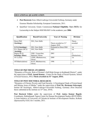 EDUCATIONAL QUALIFICATION

    •   Post Doctorate from Albert-Ludwigs-Universität Freiburg, Germany under
        Erasmus Mundus Scholarship, European Commission, 2011.
    •   Qualified University Grants Commission-National Eligibility Test (NET) for
        Lectureship in the Subject SOCIOLOGY in the academic year 2006.


   Qualification        Board/University            Year of Passing          Division

Direct PhD            JNU, New Delhi                                      Thesis
(Sociology)                                     Thesis awarded on 31st    awarded
                                                August, 2010
M.Phil(Sociology)     JNU, New Delhi            Promoted to Direct PhD    1st
P.G. Degree (M.A)     JNU, New Delhi            2005                      1st
Sociology
Degree (B.A)          FMU, Vyasavihar,          2003                      1st
Sociology (Hons)      Balasore, Orissa                                    (Distinction)
10+2 (Arts)           CHSE, Bhubaneswar,        2000                      1st
                      Orissa
10th(Matriculation)   B.S.E, Bhubaneswar,       1998                       1st
                      Orissa


TITLE OF PhD THESIS AWARDED:
“Dynamics of Poverty: Role of Women’s Self-Help Groups in Kalahandi District”, under
the supervision of Prof. Anand Kumar, Centre for the Study of Social Systems, School
of Social Sciences, JNU( Thesis awarded on 31st August, 2010).

TITLE OF POST DOCTORAL RESEARCH:
“Dynamics of Chronic Poverty and Food Security: A Sociological Study of Forest-based
and Mining Areas of Odisha,” under the supervision of Prof. Dr. Hermann Schwengel,
Institut für Soziologie, Albert-Ludwigs-Universität Freiburg, Germany (Post Doctoral
thesis submitted at the institute on 15th June, 2010).

Post Doctoral Fellow under the supervision of Prof. Amiya Kumar Bagchi,
Coordinator, Rabindranath Tagore Centre for Human Development Studies (RNTCHDS),
A Joint Initiative of University of Calcutta & Institute of Development Studies, Kolkata
(Sponsored by UGC) for 3 months, 2011.




                                            2
 