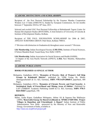 ACADEMIC DISTINCTIONS AND SCHOLARSHIPS

 Recipient of the Post Doctoral Scholarship by the Erasmus Mundus Cooperation
 Window Lot 13 India (EMECW13), funded by European Commission, for ten months
 between 1st September 2010 to 30th June, 2011.

 Selected and availed UGC Post Doctoral Fellowship at Rabindranath Tagore Centre for
 Human Development Studies (RNTCHDS), A Joint Initiative of University of Calcutta &
 Institute of Development Studies, Kolkata.

 Recipient of THE PAUL FOUNDATION SCHOLARSHIP for 2006 & 2007,
 APEEJAY SURENDRA GROUP, Park Street, Kolkata-700016.

 1st Division with distinction in Graduation & throughout career secured 1st Division.

 Life Membership, Indian Sociological Society (LMI-3354), Institute of Social Sciences,
 8 Nelson Mandela Road, Vasant Kunj, New Delhi 110070.

 Life Membership, Indian Association for Social Sciences and Health (IASSH),
  A Chapter of the Asia Pacific Network (APNET), L-826, Navi Mumbai, Maharashtra
 400703.

 ACADEMIC PUBLICATIONS

 BOOKS PUBLISHED AS SINGLE AUTHOR

Mohapatra, Gadadhara (2011), ‘Dynamics of Poverty: Role of Women’s Self Help
  Groups in Kalahandi District’, published by VDM Verlag Dr. Muller
  Aktiengesellschaft & Co. KG, Germany, ISBN: 978-3-639-28068-5, paperback, 400
  Pages.
Mohapatra, Gadadhara (2011), ‘Dynamics of Chronic Poverty and Food Security: A
  Sociological Study of Forest-Based and Mining Areas of Odisha’, Published by
  LAP LAMBERT Academic Publishing GmbH & Co. KG, Germany, ISBN: 978-3-
  8443-5048-7, paperback, 190.

 REPORTS:
 Mehta, Aasha Kapur, Gadadhara Mohapatra, Akhtar Ali & Suparna Das Mukherjee
   (2009), ‘Renewable Energy for Rural Livelihoods in MNRE-UNDP-FRG Project
   Villages in Rajasthan and Uttarakhand: A Report’ Indian Institute of Public
   Administration, New Delhi sponsored by the Ministry of New and Renewable
   Energy, Government of India, available at:
  http://mnes.nic.in/pdf/rerl-project.pdf




                                             3
 