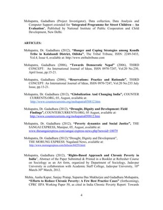 Mohapatra, Gadadhara (Project Investigator), Data collection, Data Analysis and
  Computer Support extended for ‘Integrated Programme for Street Children – An
  Evaluation’, Published by National Institute of Public Cooperation and Child
  Development, New Delhi.


ARTICLES:

Mohapatra, Dr. Gadadhara (2012), “Hunger and Coping Strategies among Kondh
   Tribe in Kalahandi District, Odisha”, The Tribal Tribune, ISSN: 2249-3433,
   Vol.4, Issue 4, available at: http://www.etribaltribune.com

Mohapatra, Gadadhara (2006), “Towards Democratic Nepal” (2006), THIRD
  CONCEPT: An International Journal of Ideas, ISSN 0970-7247, Vol.20 No.230,
  April Issue, pp.15-21.

Mohapatra, Gadadhara (2006), “Reservations: Practice and Rationale”, THIRD
  CONCEPT: An International Journal of Ideas, ISSN 0970-7247, Vol.20 No.233 July
  Issue, pp.13-21.

Mohapatra, Dr. Gadadhara (2012), “Globalization And Changing India”, COUNTER
   CURRENTS.ORG, 03, August, available at:
   http://www.countercurrents.org/mohapatra030812.htm

Mohapatra, Dr. Gadadhara (2012), “Drought, Dignity and Development: Field
   Findings”, COUNTERCURRENTS.ORG, 05 August, available at:
   http://www.countercurrents.org/mohapatra050812.htm

Mohapatra, Dr. Gadadhara (2012), “Poverty dynamics and Social Justice”, THE
  SANGAI EXPRESS, Manipur, 05, August, available at:
  www.thesangaiexpress.com/sangai-express-news.php?newsid=18079

Mohapatra, Dr. Gadadhara (2012),“Drought, Dignity and Development”,
  THE MORUNG EXPRESS: Nagaland News, available at:
   http://www.morungexpress.com/Infocus/84259.html


Mohapatra, Gadadhara (2012), “Rights-Based Approach and Chronic Poverty in
  India”, Abstract of the Paper Submitted & Printed in a Booklet at Refresher Course
  on Sociology as an Art form, organized by Department of Sociology, Jadavpur
  University in collaboration with Academic Staff College, Jadavpur University, 10th
  March-30th March, 2012.

Mehta, Aasha Kapur, Sanjay Pratap, Suparna Das Mukherjee and Gadadhara Mohapatra,
  “Efforts to Reduce Chronic Poverty: A Few Best Practice Cases” (forthcoming),
  CPRC IIPA Working Paper 50, as cited in India Chronic Poverty Report: Towards


                                              4
 