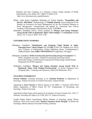 Sollution and New Compacts in a Dynamic Context, Indian Institute of Public
     Administration, New Delhi, 2011, ISBN: 81-86641-41-6.
      http://www.chronicpoverty.org/publications

 Mehta, Aasha Kapur, Gadadhara Mohapatra & Trishna Satpathy, “Inequalities and
    Poverty Alleviation” (forthcoming), in Yashada Journal, Lesson prepared for the
    Module on Economics for Rural Management for the Post Graduate Diploma in
    Rural Management. Commissioned and applied by Yashwanta Rao Chavan
    Academy of Development Administration, Pune, in PGDRM.
 Mohapatra, Gadadhara (2012), Article accepted on “Hunger and Coping Strategies
    among Kondh Tribe in Kalahandi: Major Field Findings” in Transcience Journal
    online, Vol. 4, Issue 2, ISSN: 2191-1150.


 CONTRIBUTIONS TO BOOKS

Mohapatra, Gadadhara “Globalization and Changing Tribal Identity in India:
      Emerging Issues” (Book Chapter 12: 174-196) in Prof. P.K. Haldhar et.al. (2012)
      (ed.), Contours of Globalization, Global Publishing House, Visakhapatnam-2,
      Andhra Pradesh, India, ISBN: 978-93-81563-13-7, paperback, 495 pages.

Mohapatra, Gadadhara,“India Food Security and Increasing Energy Consumption” in
      Pelfini, Alejandro et.al (ed.), “Global Environmental and Energy Policy:
      Renewable Energy in South-South Cooperationn"(forthcoming), Global Studies
      Programme-FLACSO-Argentina.

 Mohapatra, Gadadhara “Hunger and Coping Strategies among Kondh Tribe in
      Kalahandi: Major Field Findings”(Forthcoming) in Gernot Saalmann (ed.),
      Changing India – Yesterday and Tomorrow, Palm Leaf Publication, 2012.


 TEACHING EXPERIENCE
 Present Position: Teaching Sociology as an Assistant Professor at Department of
 Sociology, Tripura University (A Central University), Tripura till date.

 Appointed as Guest Teacher to deliver lectures to the MBA, 1st Semester (2012-2014
 batch), Department of MBA, Course PS 107- Fundamentals of Psychology and
 Sociology, Tripura University.

 Appointed as Paper Setter and Examiner for Evaluation of Answer Scripts, B.A. LLB- 3 rd
 Semester, Sociology-III, Paper L.G.T-308, 2011-12, Tripura University.

 Taught Global Studies International Master Students in Sociology during Winter
 Semester, 2010 in the course titled “Modern European Social Thought” at Institut für
 Soziologie Albert-Ludwigs-Universität Freiburg, Germany.


                                           5
 