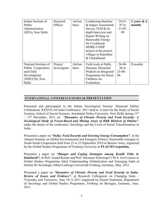 Indian Institute of     Research       Ad-hoc   Conducting Baseline      29-01-    2 years & 6
Public                  Officer        basis    & Impact Assessment       07 to    months
Administration                                  Survey, FGD & In-        31-07-
(IIPA), New Delhi                               depth Interview and        09
                                                Report Writing on
                                                Renewable Energy
                                                for Livelihood-
                                                MNRE-UNDP
                                                project at the project
                                                villages in Rajasthan
                                                & Uttarakhand.
National Institute of   Project        Ad-hoc   Field work at Delhi,      26-06-   2 months
Public Cooperation      Investigator   basis    Haryana, Himachal          06 to
and Child                                       Pradesh on Integrated    25-08-
Development                                     Programme for Street     06
(NIPCCD), New                                   Children-An
Delhi                                           Evaluation.



INTERNATIONAL CONFERENCE/SEMINAR PRESENTATION

Presented and participated in the Indian Sociological Society- Diamond Jubilee
Celebrations XXXVII All India Conference- 2011 held at Centre for the Study of Social
Systems, School of Social Sciences, Jawaharlal Nehru University, New Delhi during 11 th
– 13th December, 2011 on “Dynamics of Chronic Poverty and Food Security: A
Sociological Study of Forest-Based and Mining Areas of KBK Districts of Odisha”,
under the theme of the conference: Sociology and the Crisis of Social Transformation in
India.

Presented a paper on “India: Food Security and Growing Energy Consumption”, in the
Alumni Seminar on Global Environmental and Energetic Politics: Renewable Energies in
South-South Cooperation held from 22 to 25 September 2010 in Buenos Aires, organized
by the Global Studies Programme of Freiburg University at FLACSO-Argentina.

Presented a paper on “Hunger and Coping Strategies among Kondh Tribe in
Kalahandi”, in Prof. Anand Kumar and Prof. Hermann Schwengel’s M.A. level course in
Global Studies Programme titled Understanding Globalization and Emerging India at
Institut für Soziologie Albert-Ludwigs-Universität Freiburg, Germany, May, 2011.

Presented a paper on “Dynamics of Chronic Poverty and Food Security in India:
Review of Issues and Evidence”, in Research Colloquium on Changing India –
Yesterday and Tomorrow, June 10-11,2011 organized by Gernot Saalmann, Department
of Sociology and Global Studies Programme, Freiburg im Breisgau, Germany, June,
2011.

                                            7
 