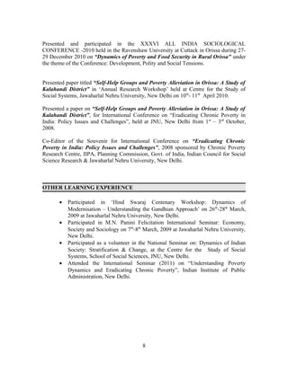 Presented and participated in the XXXVI ALL INDIA SOCIOLOGICAL
CONFERENCE -2010 held in the Ravenshaw University at Cuttack in Orissa during 27-
29 December 2010 on “Dynamics of Poverty and Food Security in Rural Orissa” under
the theme of the Conference: Development, Polity and Social Tensions.


Presented paper titled “Self-Help Groups and Poverty Alleviation in Orissa: A Study of
Kalahandi District” in ‘Annual Research Workshop’ held at Centre for the Study of
Social Systems, Jawaharlal Nehru University, New Delhi on 10th- 11th April 2010.

Presented a paper on “Self-Help Groups and Poverty Alleviation in Orissa: A Study of
Kalahandi District”, for International Conference on “Eradicating Chronic Poverty in
India: Policy Issues and Challenges”, held at JNU, New Delhi from 1 st – 3rd October,
2008.

Co-Editor of the Souvenir for International Conference on “Eradicating Chronic
Poverty in India: Policy Issues and Challenges”, 2008 sponsored by Chronic Poverty
Research Centre, IIPA, Planning Commission, Govt. of India, Indian Council for Social
Science Research & Jawaharlal Nehru University, New Delhi.



OTHER LEARNING EXPERIENCE

       •   Participated in ‘Hind Swaraj Centenary Workshop: Dynamics of
           Modernisation – Understanding the Gandhian Approach’ on 26 th-28th March,
           2009 at Jawaharlal Nehru University, New Delhi.
       •   Participated in M.N. Panini Felicitation International Seminar: Economy,
           Society and Sociology on 7th-8th March, 2009 at Jawaharlal Nehru University,
           New Delhi.
       •   Participated as a volunteer in the National Seminar on: Dynamics of Indian
           Society: Stratification & Change, at the Centre for the Study of Social
           Systems, School of Social Sciences, JNU, New Delhi.
       •   Attended the International Seminar (2011) on “Understanding Poverty
           Dynamics and Eradicating Chronic Poverty”, Indian Institute of Public
           Administration, New Delhi.




                                          8
 