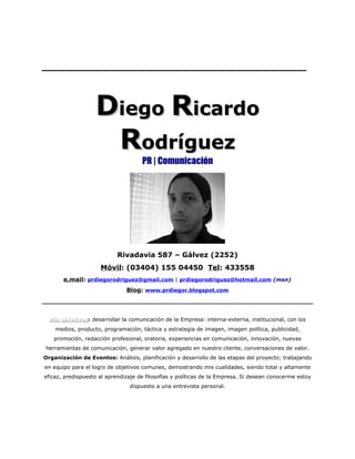 ______________________________________


                   Diego Ricardo
                    Rodríguez
                                     PR | Comunicación




                           Rivadavia 587 – Gálvez (2252)
                     Móvil: (03404) 155 04450 Tel: 433558
       e.mail: prdiegorodriguez@gmail.com | prdiegorodriguez@hotmail.com (msn)
                               Blog: www.prdiegor.blogspot.com




  Mis objetivos: desarrollar la comunicación de la Empresa: interna-externa, institucional, con los
      objetivos
    medios, producto, programación, táctica y estrategia de imagen, imagen política, publicidad,
   promoción, redacción profesional, oratoria, experiencias en comunicación, innovación, nuevas
herramientas de comunicación, generar valor agregado en nuestro cliente, conversaciones de valor.
Organización de Eventos: Análisis, planificación y desarrollo de las etapas del proyecto; trabajando
en equipo para el logro de objetivos comunes, demostrando mis cualidades, siendo total y altamente
eficaz, predispuesto al aprendizaje de filosofías y políticas de la Empresa. Si desean conocerme estoy
                                dispuesto a una entrevista personal.
 