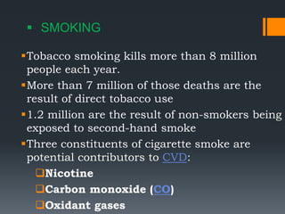  SMOKING
Tobacco smoking kills more than 8 million
people each year.
More than 7 million of those deaths are the
result of direct tobacco use
1.2 million are the result of non-smokers being
exposed to second-hand smoke
Three constituents of cigarette smoke are
potential contributors to CVD:
Nicotine
Carbon monoxide (CO)
Oxidant gases
 