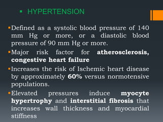  HYPERTENSION
Defined as a systolic blood pressure of 140
mm Hg or more, or a diastolic blood
pressure of 90 mm Hg or more.
Major risk factor for atherosclerosis,
congestive heart failure
Increases the risk of Ischemic heart disease
by approximately 60% versus normotensive
populations.
Elevated pressures induce myocyte
hypertrophy and interstitial fibrosis that
increases wall thickness and myocardial
stiffness
 