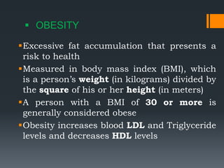  OBESITY
Excessive fat accumulation that presents a
risk to health
Measured in body mass index (BMI), which
is a person’s weight (in kilograms) divided by
the square of his or her height (in meters)
A person with a BMI of 30 or more is
generally considered obese
Obesity increases blood LDL and Triglyceride
levels and decreases HDL levels
 