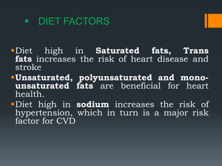  DIET FACTORS
Diet high in Saturated fats, Trans
fats increases the risk of heart disease and
stroke
Unsaturated, polyunsaturated and mono-
unsaturated fats are beneficial for heart
health.
Diet high in sodium increases the risk of
hypertension, which in turn is a major risk
factor for CVD
 