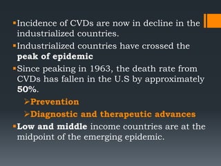 Incidence of CVDs are now in decline in the
industrialized countries.
Industrialized countries have crossed the
peak of epidemic
Since peaking in 1963, the death rate from
CVDs has fallen in the U.S by approximately
50%.
Prevention
Diagnostic and therapeutic advances
Low and middle income countries are at the
midpoint of the emerging epidemic.
 