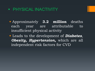  PHYSICAL INACTIVITY
 Approximately 3.2 million deaths
each year are attributable to
insufficient physical activity
 Leads to the development of Diabetes,
Obesity, Hypertension, which are all
independent risk factors for CVD
 