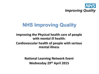 NHS Improving Quality
Improving the Physical health care of people
with mental ill health:
Cardiovascular health of people with serious
mental illness
National Learning Network Event
Wednesday 29th April 2015
 