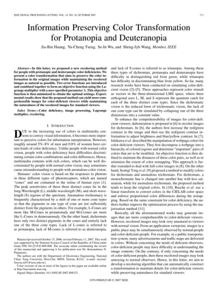 IEEE SIGNAL PROCESSING LETTERS, VOL. 14, NO. 10, OCTOBER 2007                                                                                      711




           Information Preserving Color Transformation
                 for Protanopia and Deuteranopia
                       Jia-Bin Huang, Yu-Cheng Tseng, Se-In Wu, and Sheng-Jyh Wang, Member, IEEE




  Abstract—In this letter, we proposed a new recoloring method                      and lack of S-cones is referred to as tritanopia. Among these
for people with protanopic and deuteranopic color deﬁciencies. We                   three types of dichromats, protanopia and deuteranopia have
present a color transformation that aims to preserve the color in-                  difﬁculty in distinguishing red from green, while tritanopia
formation in the original images while maintaining the recolored
                                                                                    has difﬁculty in discriminating blue from yellow. So far, many
images as natural as possible. Two error functions are introduced
and combined together to form an objective function using the La-                   research works have been conducted on simulating color-deﬁ-
grange multiplier with a user-speciﬁed parameter . This objective                   cient vision [2]–[5]. These approaches represent color stimuli
function is then minimized to obtain the optimal settings. Experi-                  as vectors in the three-dimensional LMS space, where three
mental results show that the proposed method can yield more com-                    orthogonal axes L, M, and S represent the quantum catch for
prehensible images for color-deﬁcient viewers while maintaining                     each of the three distinct cone types. Since the dichromatic
the naturalness of the recolored images for standard viewers.                       vision is the reduced form of trichromatic vision, the lack of
 Index Terms—Color deﬁciency, image processing, Lagrange                            one cone type can be simulated by collapsing one of the three
multiplier, recoloring.                                                             dimensions into a constant value.
                                                                                       To enhance the comprehensibility of images for color-deﬁ-
                                                                                    cient viewers, daltonization is proposed in [6] to recolor images
                            I. INTRODUCTION
                                                                                    for dichromats. In [6], the authors ﬁrst increase the red/green
      UE to the increasing use of colors in multimedia con-
D     tents to convey visual information, it becomes more impor-
tant to perceive colors for information interpretation. However,
                                                                                    contrast in the image and then use the red/green contrast in-
                                                                                    formation to adjust brightness and blue/yellow contrast. In [7],
                                                                                    Ishikawa et al. described the manipulation of webpage colors for
roughly around 5%–8% of men and 0.8% of women have cer-                             color-deﬁcient viewers. They ﬁrst decompose a webpage into a
tain kinds of color deﬁciency. Unlike people with normal color                      hierarchy of colored regions and determine “important” pairs of
vision, people with color deﬁciency have difﬁculties discrimi-                      colors that are to be modiﬁed. An objective function is then de-
nating certain color combinations and color differences. Hence,                     ﬁned to maintain the distances of these color pairs, as well as to
multimedia contents with rich colors, which can be well dis-                        minimize the extent of color remapping. This approach is fur-
criminated by people with normal color vision, may sometimes                        ther extended to deal with full-color images in [8]. On the other
cause misunderstanding to people with anomalous color vision.                       hand, Seuttgi Ymg et al. [9] proposed a method to modify colors
   Humans’ color vision is based on the responses to photons                        for dichromats and anomalous trichromats. For dichromats, a
in three different types of photoreceptors, which are named                         monochromatic hue is changed into another hue with less sat-
“cones” and are contained in the retina of human eyes [1].                          uration, while for anomalous trichromats, the proposed method
The peak sensitivities of these three distinct cones lie in the                     tends to keep the original colors. In [10], Rasche et al. use a
long-Wavelength (L), middle-wavelength (M), and short-wave-                         linear transform to convert colors in the CIELAB color space
length (S) regions of the spectrum. Anomalous trichromacy is                        and enforce proportional color differences during the remap-
frequently characterized by a shift of one or more cone types                       ping. Based on the same constraint for color deﬁciency, the au-
so that the pigments in one type of cone are not sufﬁciently                        thors further improve the optimization process by using the ma-
distinct from the pigments in others. For example, L-Cones are                      jorization method [11].
more like M-Cones in protanomaly and M-Ccones are more                                 Basically, all the aforementioned works may generate im-
like L-Cones in deuteranomaly. On the other hand, dichromats                        ages that are more comprehensible to color-deﬁcient viewers.
have only two distinct pigments in the cones and entirely lack                      However, recolored images may look very unnatural to viewers
one of the three cone types. Lack of L-cones is referred to                         with normal vision. From an application viewpoint, images in a
as protanopia, lack of M-cones is referred to as deuteranopia,                      public place may be simultaneously observed by normal people
                                                                                    and color-deﬁcient people. For example, in a public transporta-
   Manuscript received October 15, 2006; revised February 11, 2007. This work       tion system, many advertisements and trafﬁc maps are delivered
was supported by the National Science Council of the Republic of China under        in colors. Without concerning the needs of deﬁcient observers,
Grant NSC-94-2219-E-009-008. The associate editor coordinating the review           color-deﬁcient people may have difﬁculty in understanding the
of this manuscript and approving it for publication was Dr. Konstantinos N.
Plataniotis.                                                                        image contents. On the contrary, if only concerning the needs
   The authors are with the Department of Electronics Engineering, National         of color-deﬁcient people, then these recolored images may look
Chiao Tung University, Hsin-Chu 30050, Taiwan, R.O.C. (e-mail: mysoul-              annoying to normal observers. Hence, in this letter, we aim to
foryou.ee91@nctu.edu.tw).
   Color versions of one or more of the ﬁgures in this paper are available online
                                                                                    develop a recoloring algorithm that can automatically construct
at http://ieeexplore.ieee.org.                                                      a transformation to maintain details for color-deﬁcient viewers
   Digital Object Identiﬁer 10.1109/LSP.2007.898333                                 while preserving naturalness for standard viewers.
                                                                 1070-9908/$25.00 © 2007 IEEE
 