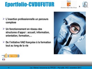 Eportfolio-CVDUFUTUR                                                               &




 L’insertion professionnelle un parcours
  complexe

 Un fonctionnement en réseau des
  structures d’appui : accueil, information,
  orientation, formation,…

 De l’initiative VAE française à la formation
  tout au long de la vie




    10                    Les 10èmes rencontres du FFFOD – Marseille 19/21 novembre 2012
 