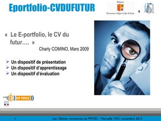 Eportfolio-CVDUFUTUR                                                             &




« Le E-portfolio, le CV du
  futur…. »
                Charly COMINO, Mars 2009

 Un dispositif de présentation
 Un dispositif d’apprentissage
 Un dispositif d’évaluation




    11                 Les 10èmes rencontres du FFFOD – Marseille 19/21 novembre 2012
 