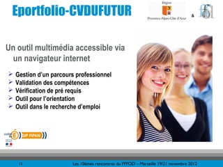 Eportfolio-CVDUFUTUR                                                              &




Un outil multimédia accessible via
  un navigateur internet
   Gestion d’un parcours professionnel
   Validation des compétences
   Vérification de pré requis
   Outil pour l’orientation
   Outil dans le recherche d’emploi




     12                 Les 10èmes rencontres du FFFOD – Marseille 19/21 novembre 2012
 