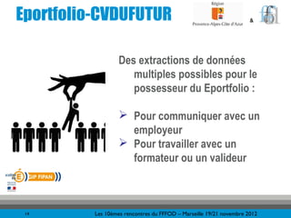 Eportfolio-CVDUFUTUR                                                 &




                   Des extractions de données
                      multiples possibles pour le
                      possesseur du Eportfolio :

                    Pour communiquer avec un
                     employeur
                    Pour travailler avec un
                     formateur ou un valideur



 14       Les 10èmes rencontres du FFFOD – Marseille 19/21 novembre 2012
 